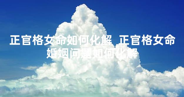 正官格女命如何化解  正官格女命婚姻问题如何化解